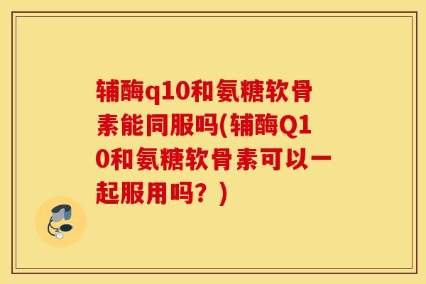 辅酶q10和氨糖软骨素能同服吗(辅酶Q10和氨糖软骨素可以一起服用吗？)