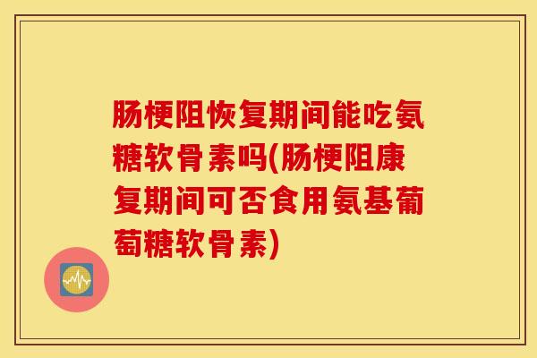 肠梗阻恢复期间能吃氨糖软骨素吗(肠梗阻康复期间可否食用氨基葡萄糖软骨素)