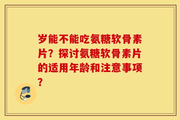 岁能不能吃氨糖软骨素片？探讨氨糖软骨素片的适用年龄和注意事项？