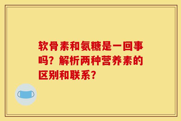 软骨素和氨糖是一回事吗？解析两种营养素的区别和联系？