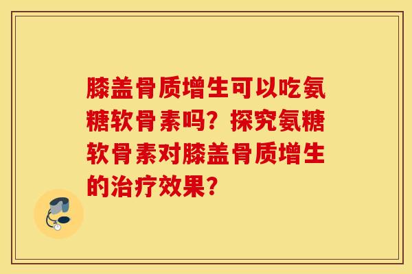 膝盖骨质增生可以吃氨糖软骨素吗？探究氨糖软骨素对膝盖骨质增生的治疗效果？