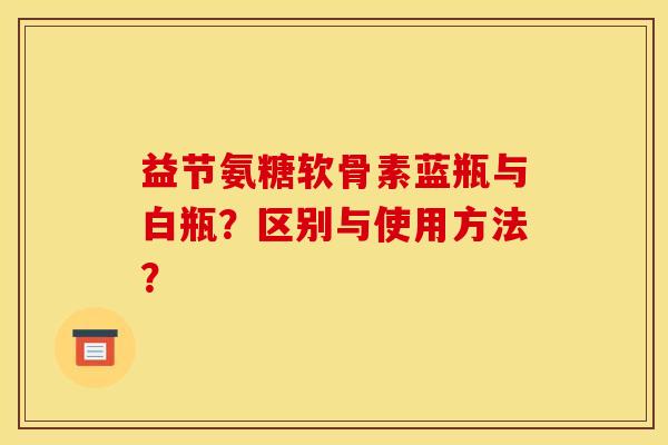 益节氨糖软骨素蓝瓶与白瓶？区别与使用方法？