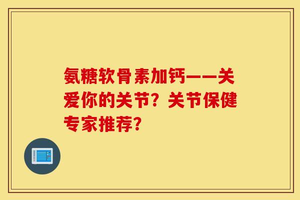 氨糖软骨素加钙——关爱你的关节？关节保健专家推荐？