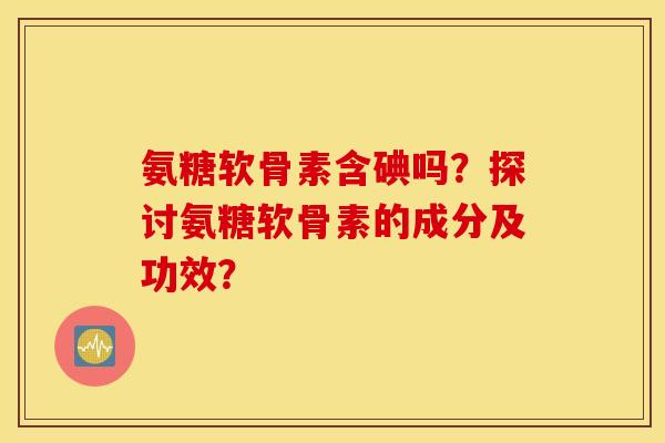 氨糖软骨素含碘吗？探讨氨糖软骨素的成分及功效？