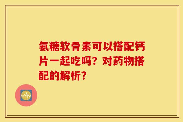 氨糖软骨素可以搭配钙片一起吃吗？对药物搭配的解析？