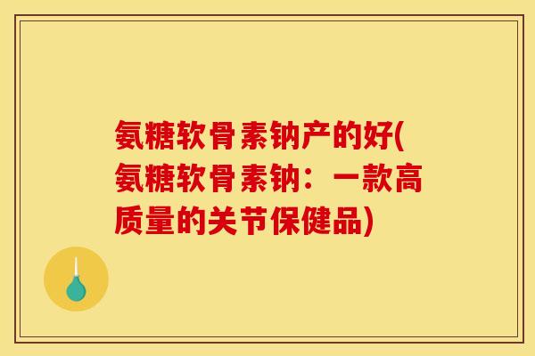 氨糖软骨素钠产的好(氨糖软骨素钠：一款高质量的关节保健品)