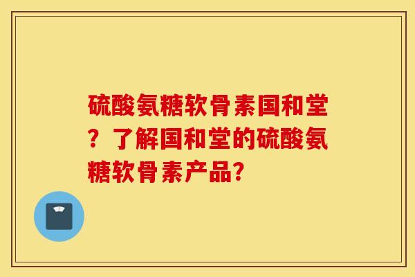 硫酸氨糖软骨素国和堂？了解国和堂的硫酸氨糖软骨素产品？