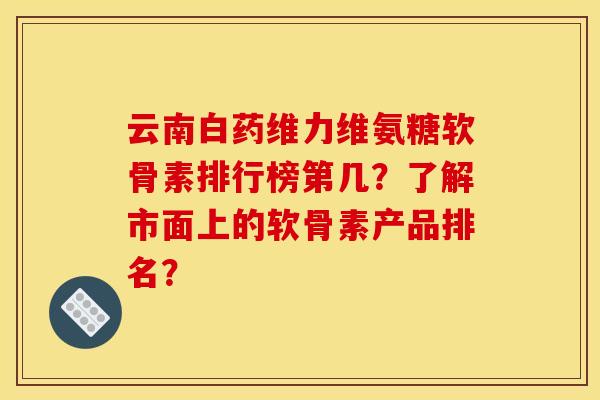 云南白药维力维氨糖软骨素排行榜第几？了解市面上的软骨素产品排名？