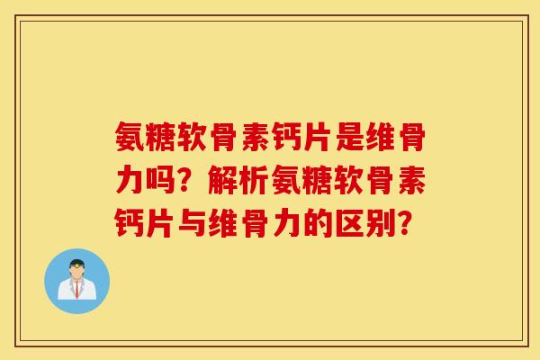 氨糖软骨素钙片是维骨力吗？解析氨糖软骨素钙片与维骨力的区别？