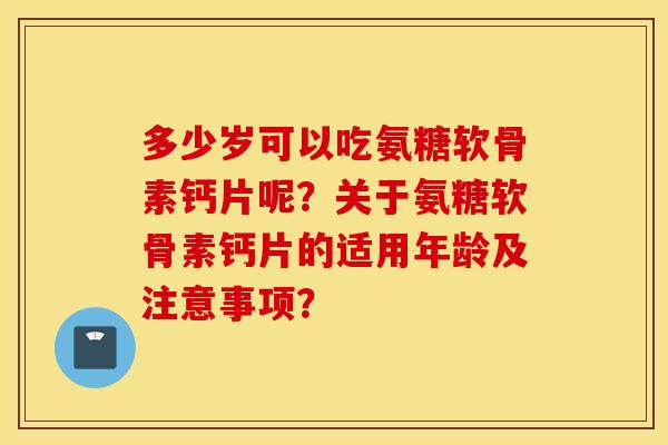 多少岁可以吃氨糖软骨素钙片呢？关于氨糖软骨素钙片的适用年龄及注意事项？