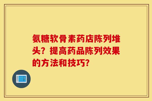 氨糖软骨素药店陈列堆头?提高药品陈列效果的方法和技巧? 氨糖软骨素药店陈列堆头?提高药品陈列效果的方法和技巧?