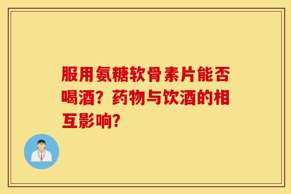 服用氨糖软骨素片能否喝酒？药物与饮酒的相互影响？