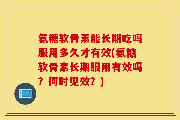 氨糖软骨素能长期吃吗服用多久才有效(氨糖软骨素长期服用有效吗？何时见效？)