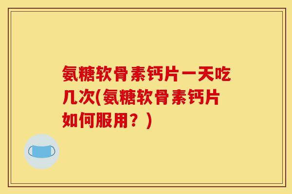 氨糖软骨素钙片一天吃几次(氨糖软骨素钙片如何服用？)