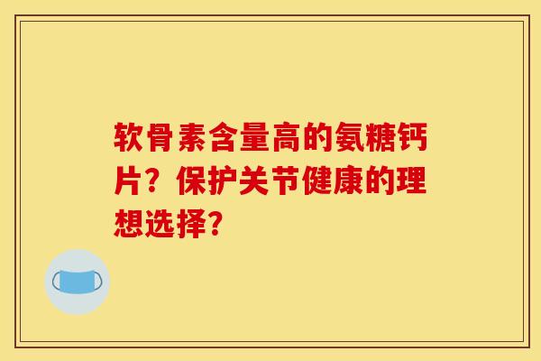 软骨素含量高的氨糖钙片？保护关节健康的理想选择？