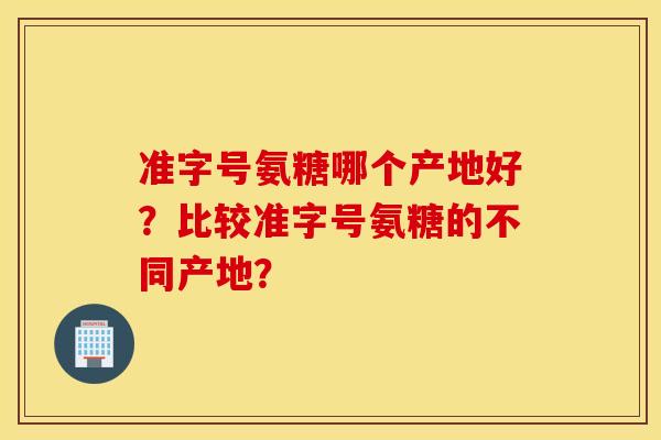 准字号氨糖哪个产地好？比较准字号氨糖的不同产地？