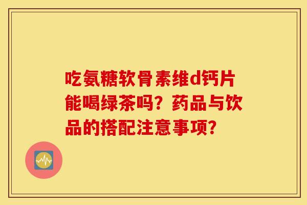 吃氨糖软骨素维d钙片能喝绿茶吗？药品与饮品的搭配注意事项？