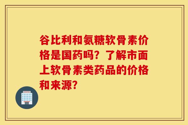谷比利和氨糖软骨素价格是国药吗？了解市面上软骨素类药品的价格和来源？