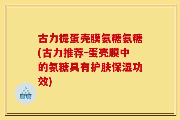 古力提蛋壳膜氨糖氨糖(古力推荐-蛋壳膜中的氨糖具有护肤保湿功效)