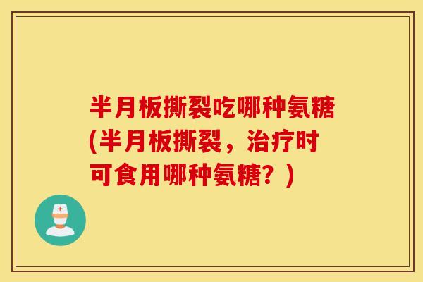 半月板撕裂吃哪种氨糖(半月板撕裂，治疗时可食用哪种氨糖？)