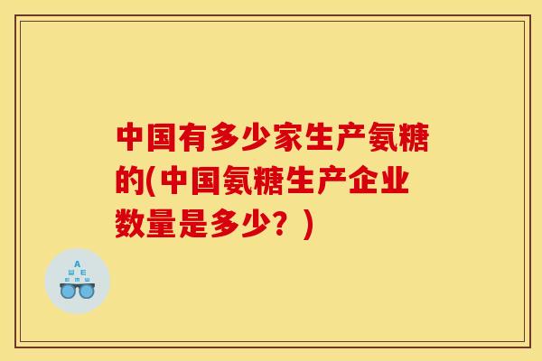 中国有多少家生产氨糖的(中国氨糖生产企业数量是多少？)