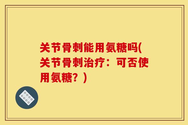 关节骨刺能用氨糖吗(关节骨刺治疗：可否使用氨糖？)