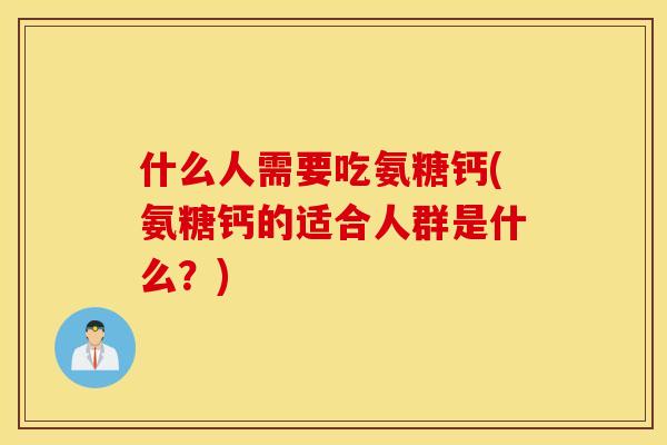 什么人需要吃氨糖钙(氨糖钙的适合人群是什么？)