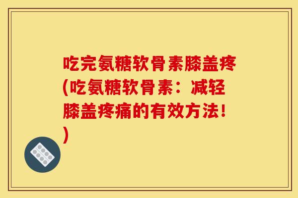 吃完氨糖软骨素膝盖疼(吃氨糖软骨素：减轻膝盖疼痛的有效方法！)