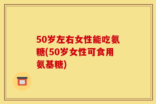 50岁左右女性能吃氨糖(50岁女性可食用氨基糖)