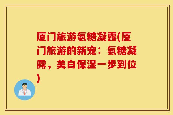 厦门旅游氨糖凝露(厦门旅游的新宠：氨糖凝露，美白保湿一步到位)
