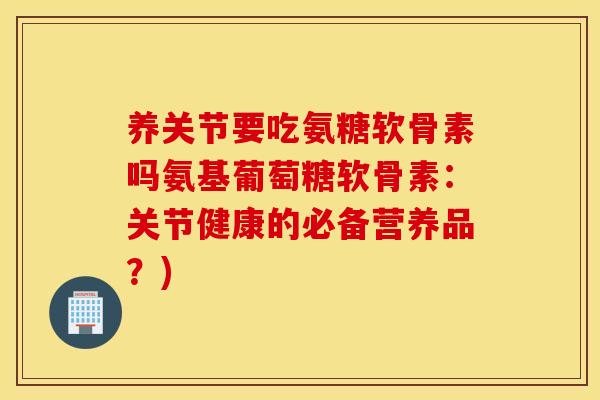 养关节要吃氨糖软骨素吗氨基葡萄糖软骨素：关节健康的必备营养品？)