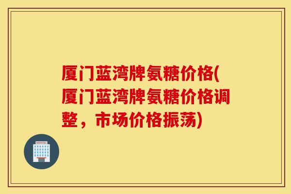厦门蓝湾牌氨糖价格(厦门蓝湾牌氨糖价格调整，市场价格振荡)