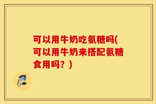 可以用牛奶吃氨糖吗(可以用牛奶来搭配氨糖食用吗?) 可以用牛奶吃氨糖吗(可以用牛奶来搭配氨糖食用吗?)