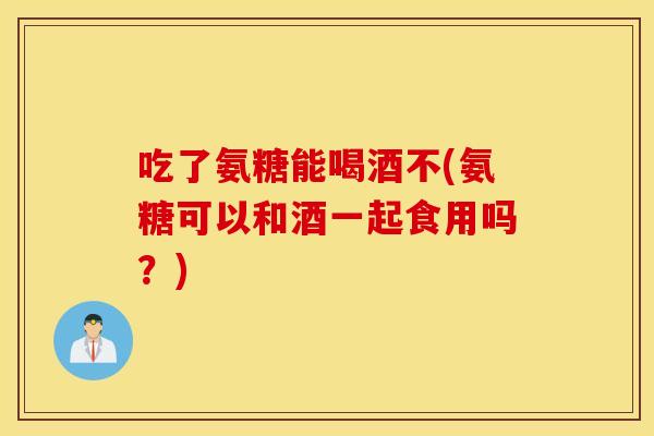 吃了氨糖能喝酒不(氨糖可以和酒一起食用吗?) 吃了氨糖能喝酒不(氨糖可以和酒一起食用吗?)
