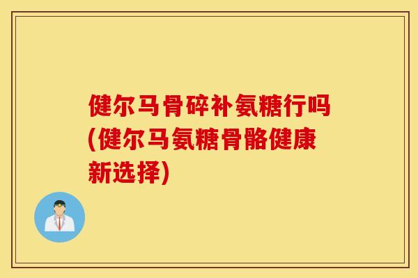 健尔马骨碎补氨糖行吗(健尔马氨糖骨骼健康新选择)