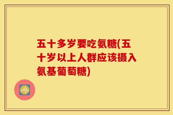 五十多岁要吃氨糖(五十岁以上人群应该摄入氨基葡萄糖)