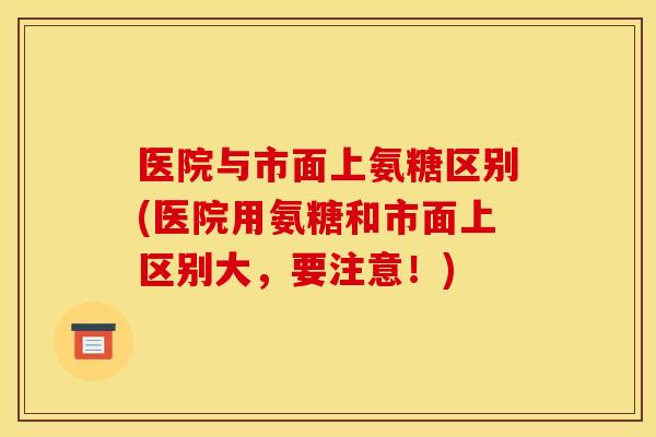 医院与市面上氨糖区别(医院用氨糖和市面上区别大，要注意！)