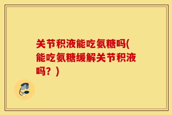 关节积液能吃氨糖吗(能吃氨糖缓解关节积液吗？)