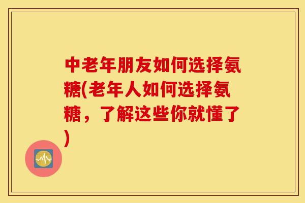 中老年朋友如何选择氨糖(老年人如何选择氨糖，了解这些你就懂了)