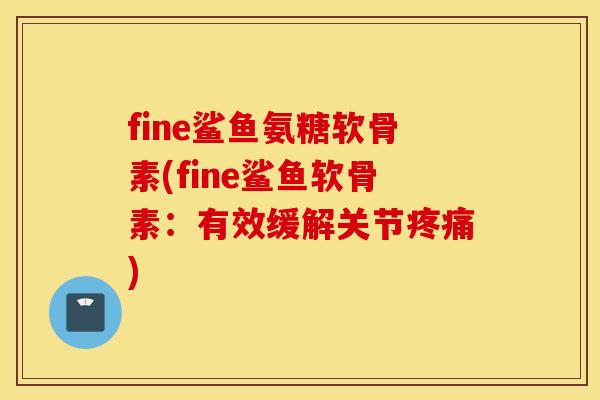 fine鲨鱼氨糖软骨素(fine鲨鱼软骨素：有效缓解关节疼痛)