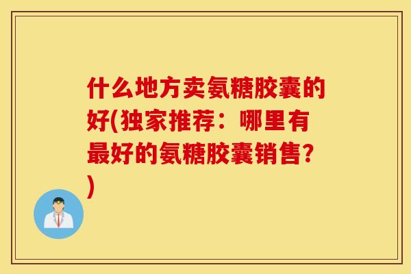 什么地方卖氨糖胶囊的好(独家推荐：哪里有最好的氨糖胶囊销售？)