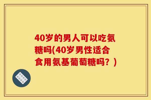 40岁的男人可以吃氨糖吗(40岁男性适合食用氨基葡萄糖吗？)