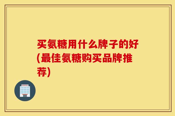 买氨糖用什么牌子的好(最佳氨糖购买品牌推荐)