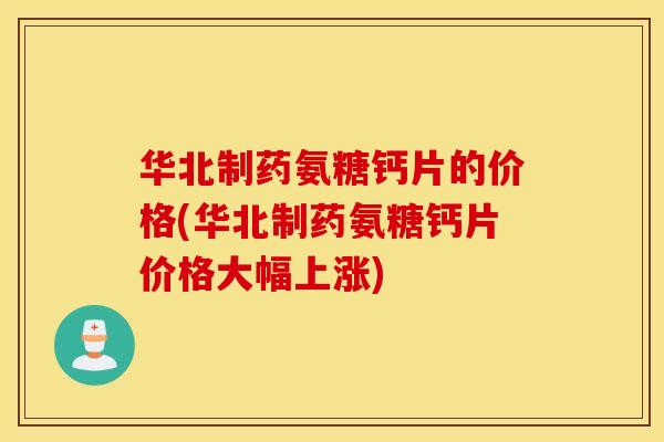 华北制药氨糖钙片的价格(华北制药氨糖钙片价格大幅上涨)
