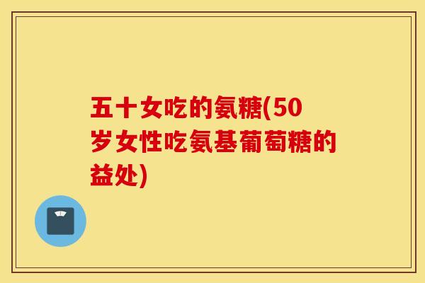 五十女吃的氨糖(50岁女性吃氨基葡萄糖的益处)
