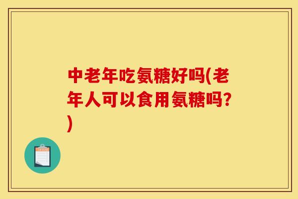 中老年吃氨糖好吗(老年人可以食用氨糖吗？)