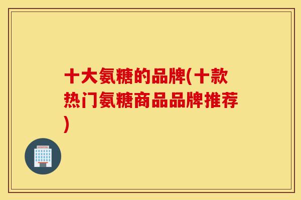 十大氨糖的品牌(十款热门氨糖商品品牌推荐) 十大氨糖的品牌(十款热门氨糖商品品牌推荐)