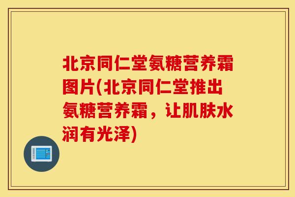 北京同仁堂氨糖营养霜图片(北京同仁堂推出氨糖营养霜，让肌肤水润有光泽)