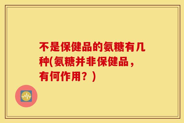 不是保健品的氨糖有几种(氨糖并非保健品，有何作用？)