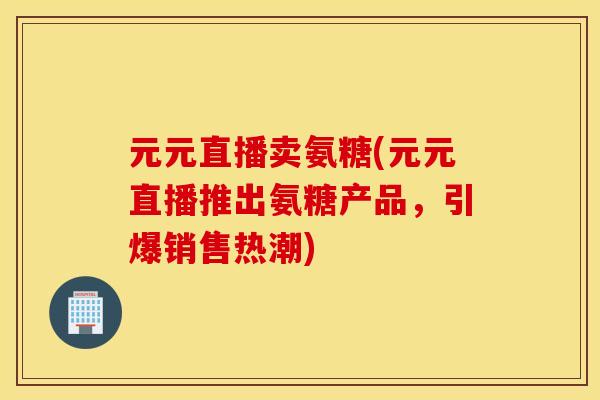 元元直播卖氨糖(元元直播推出氨糖产品，引爆销售热潮)